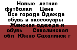 Новые, летние футболки  › Цена ­ 500 - Все города Одежда, обувь и аксессуары » Женская одежда и обувь   . Сахалинская обл.,Южно-Сахалинск г.